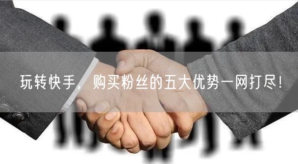 玩转快手,购买粉丝的五大优势一网打尽!