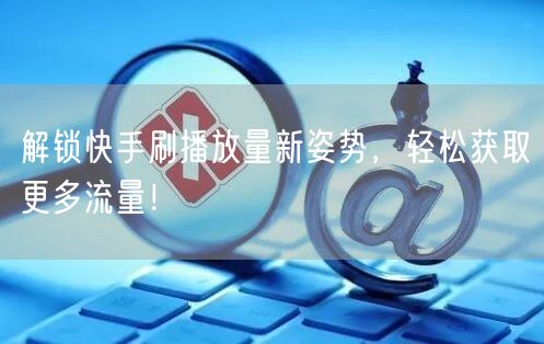解锁快手刷播放量新姿势,轻松获取更多流量!