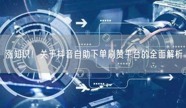 涨知识!关于抖音自助下单刷赞平台的全面解析