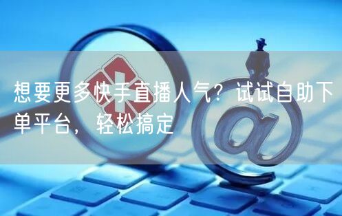 想要更多快手直播人气?试试自助下单平台,轻松搞定