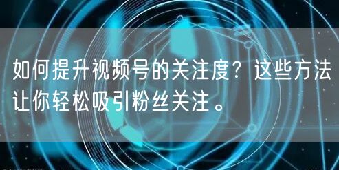 如何提升视频号的关注度？这些方法让你轻松吸引粉丝关注。